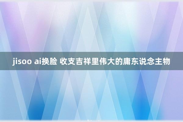 jisoo ai换脸 收支吉祥里伟大的庸东说念主物