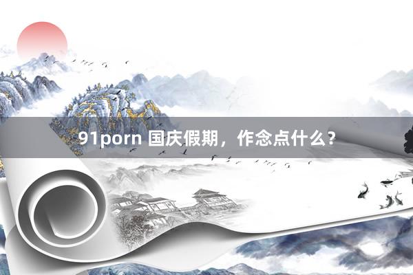 91porn 国庆假期，作念点什么？