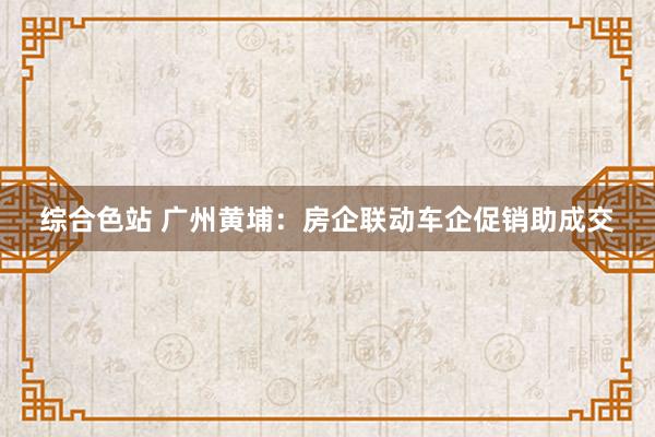 综合色站 广州黄埔：房企联动车企促销助成交