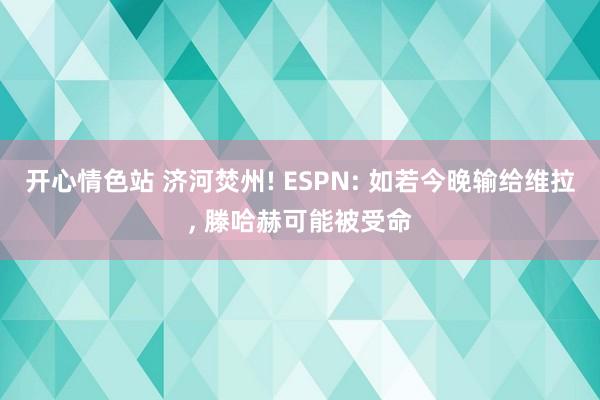 开心情色站 济河焚州! ESPN: 如若今晚输给维拉， 滕哈赫可能被受命