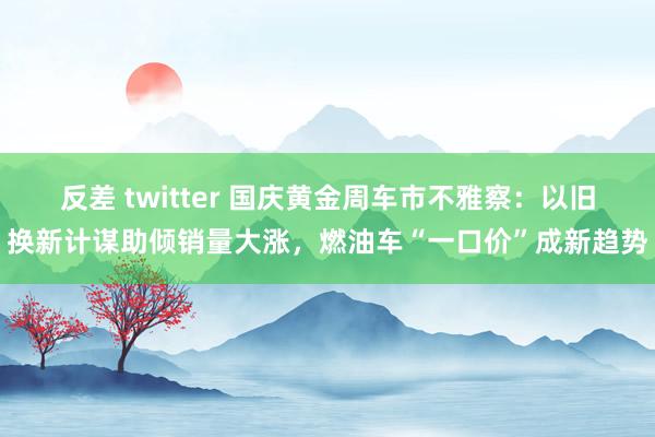 反差 twitter 国庆黄金周车市不雅察：以旧换新计谋助倾销量大涨，燃油车“一口价”成新趋势