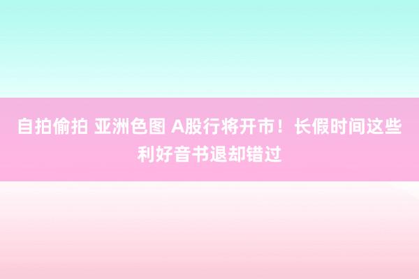 自拍偷拍 亚洲色图 A股行将开市！长假时间这些利好音书退却错过