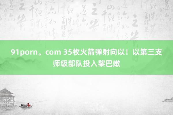 91porn。com 35枚火箭弹射向以！以第三支师级部队投入黎巴嫩