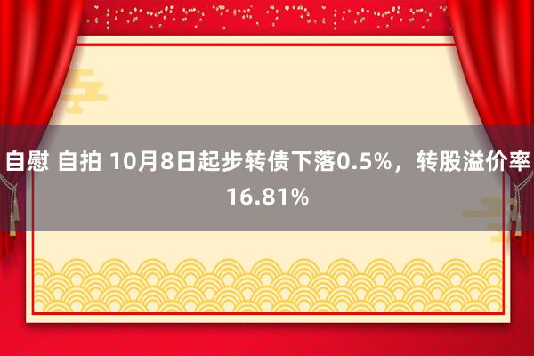 自慰 自拍 10月8日起步转债下落0.5%，转股溢价率16.81%