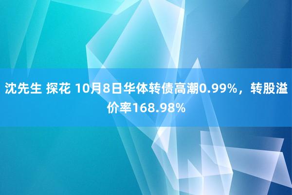 沈先生 探花 10月8日华体转债高潮0.99%，转股溢价率168.98%