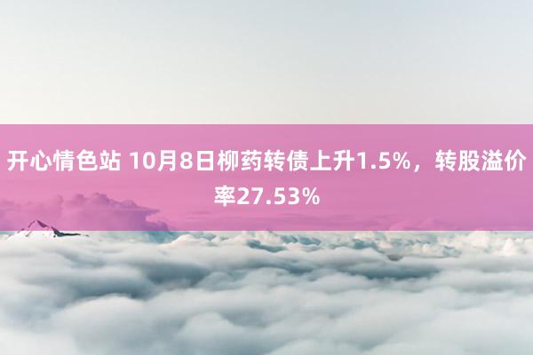 开心情色站 10月8日柳药转债上升1.5%，转股溢价率27.53%