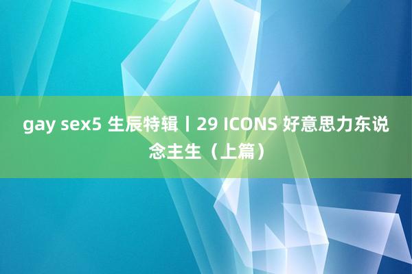 gay sex5 生辰特辑丨29 ICONS 好意思力东说念主生（上篇）