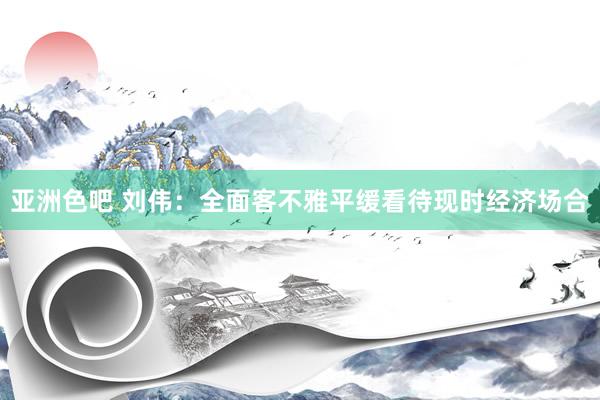 亚洲色吧 刘伟：全面客不雅平缓看待现时经济场合