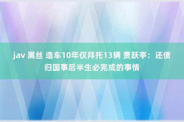 jav 黑丝 造车10年仅拜托13辆 贾跃亭：还债归国事后半生必完成的事情