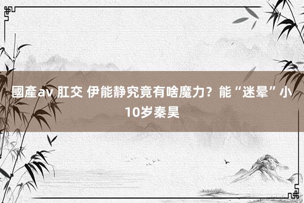 國產av 肛交 伊能静究竟有啥魔力？能“迷晕”小10岁秦昊