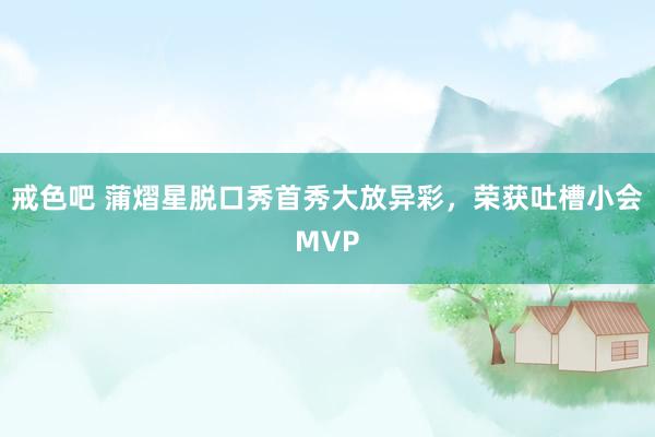 戒色吧 蒲熠星脱口秀首秀大放异彩，荣获吐槽小会MVP