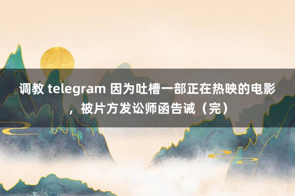 调教 telegram 因为吐槽一部正在热映的电影，被片方发讼师函告诫（完）