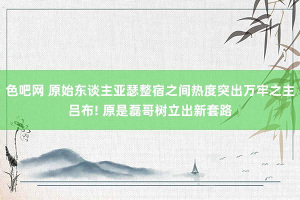 色吧网 原始东谈主亚瑟整宿之间热度突出万牢之主吕布! 原是磊哥树立出新套路