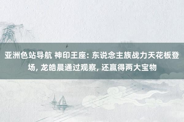 亚洲色站导航 神印王座: 东说念主族战力天花板登场， 龙皓晨通过观察， 还赢得两大宝物