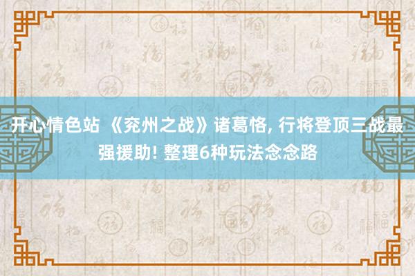 开心情色站 《兖州之战》诸葛恪， 行将登顶三战最强援助! 整理6种玩法念念路