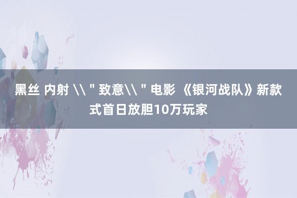 黑丝 内射 \＂致意\＂电影 《银河战队》新款式首日放胆10万玩家