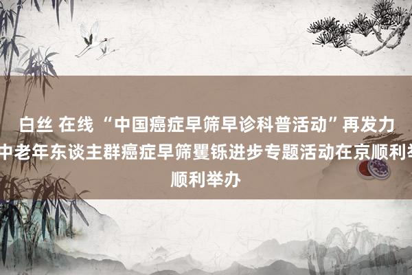 白丝 在线 “中国癌症早筛早诊科普活动”再发力——中老年东谈主群癌症早筛矍铄进步专题活动在京顺利举办