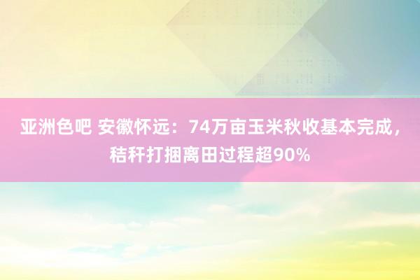 亚洲色吧 安徽怀远：74万亩玉米秋收基本完成，秸秆打捆离田过程超90%