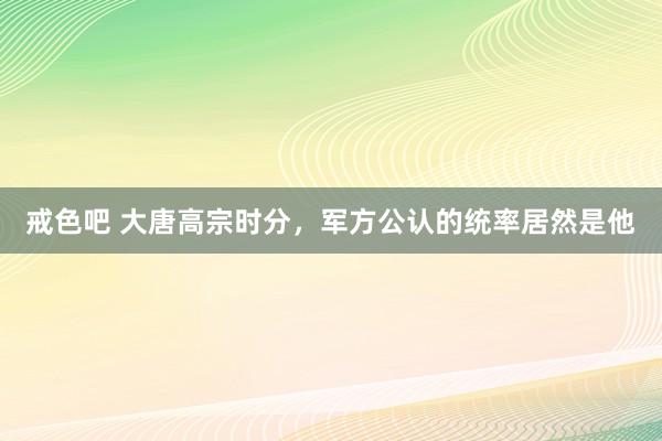 戒色吧 大唐高宗时分，军方公认的统率居然是他