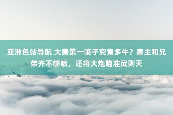 亚洲色站导航 大唐第一喷子究竟多牛？雇主和兄弟齐不够喷，还将大炮瞄准武则天