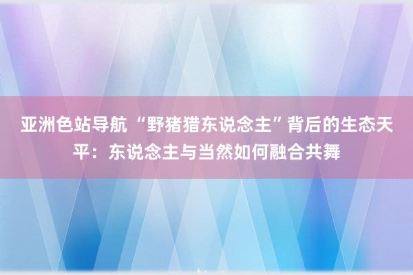 亚洲色站导航 “野猪猎东说念主”背后的生态天平：东说念主与当然如何融合共舞