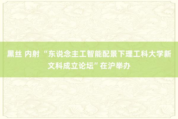 黑丝 内射 “东说念主工智能配景下理工科大学新文科成立论坛”在沪举办