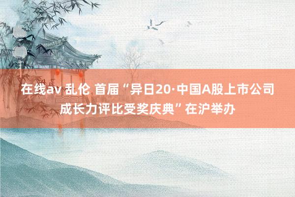 在线av 乱伦 首届“异日20·中国A股上市公司成长力评比受奖庆典”在沪举办