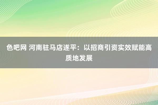 色吧网 河南驻马店遂平：以招商引资实效赋能高质地发展