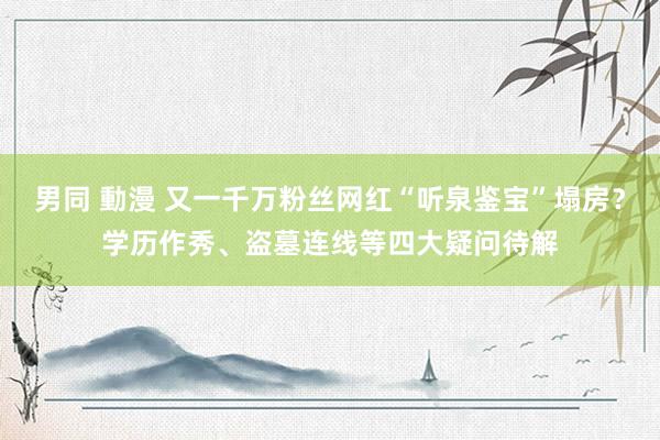 男同 動漫 又一千万粉丝网红“听泉鉴宝”塌房？学历作秀、盗墓连线等四大疑问待解