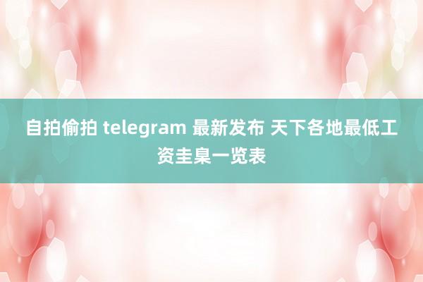 自拍偷拍 telegram 最新发布 天下各地最低工资圭臬一览表