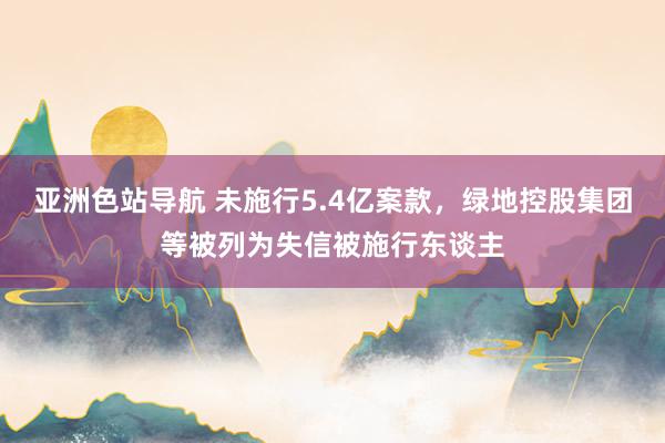 亚洲色站导航 未施行5.4亿案款，绿地控股集团等被列为失信被施行东谈主