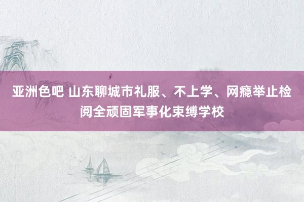 亚洲色吧 山东聊城市礼服、不上学、网瘾举止检阅全顽固军事化束缚学校