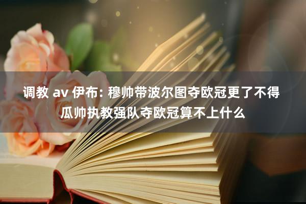 调教 av 伊布: 穆帅带波尔图夺欧冠更了不得 瓜帅执教强队夺欧冠算不上什么