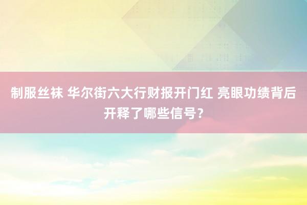 制服丝袜 华尔街六大行财报开门红 亮眼功绩背后开释了哪些信号？