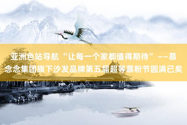 亚洲色站导航 “让每一个家都值得期待” ——慕念念集团旗下沙发品牌第五届超等慕粉节圆满已矣