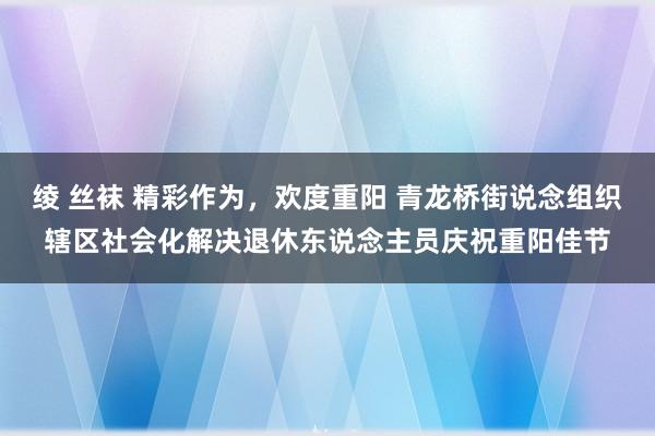 绫 丝袜 精彩作为，欢度重阳 青龙桥街说念组织辖区社会化解决退休东说念主员庆祝重阳佳节