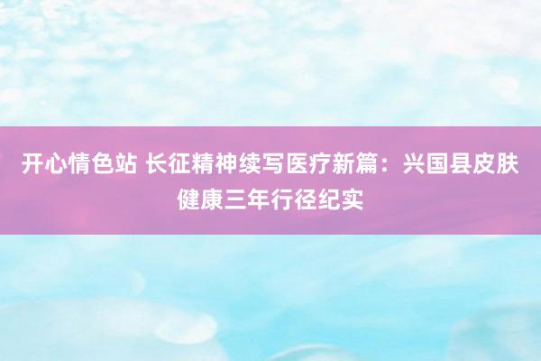 开心情色站 长征精神续写医疗新篇：兴国县皮肤健康三年行径纪实