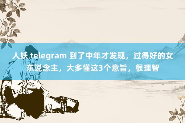 人妖 telegram 到了中年才发现，过得好的女东说念主，大多懂这3个意旨，很理智