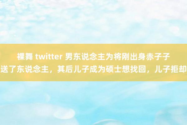 裸舞 twitter 男东说念主为将刚出身赤子子送了东说念主，其后儿子成为硕士想找回，儿子拒却