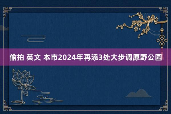 偷拍 英文 本市2024年再添3处大步调原野公园