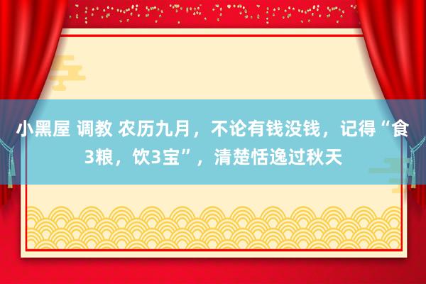 小黑屋 调教 农历九月，不论有钱没钱，记得“食3粮，饮3宝”，清楚恬逸过秋天