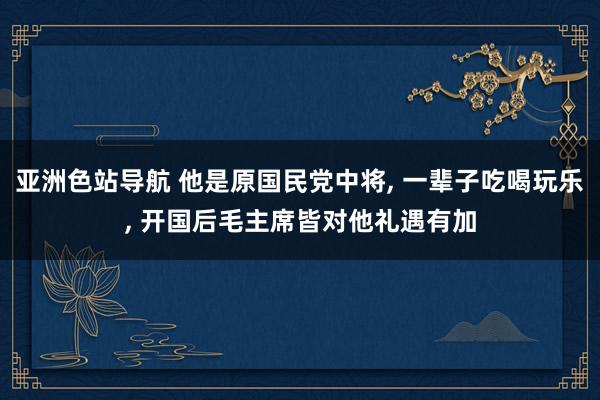 亚洲色站导航 他是原国民党中将， 一辈子吃喝玩乐， 开国后毛主席皆对他礼遇有加