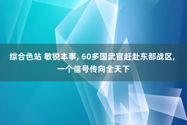 综合色站 敏锐本事， 60多国武官赶赴东部战区， 一个信号传向全天下