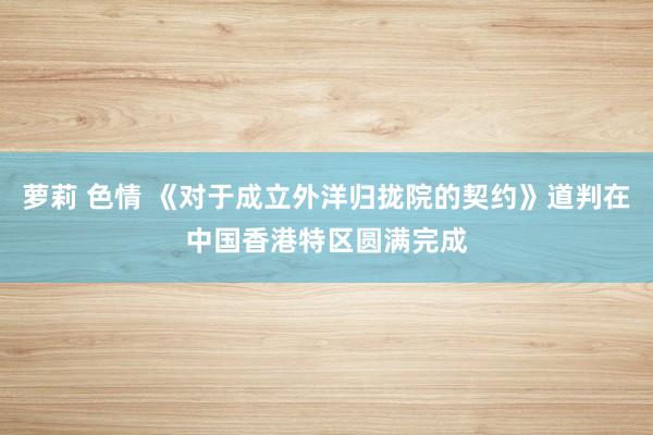 萝莉 色情 《对于成立外洋归拢院的契约》道判在中国香港特区圆满完成