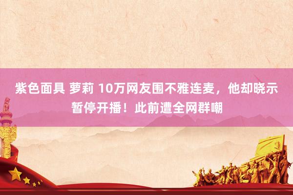 紫色面具 萝莉 10万网友围不雅连麦，他却晓示暂停开播！此前遭全网群嘲