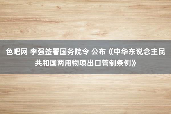 色吧网 李强签署国务院令 公布《中华东说念主民共和国两用物项出口管制条例》