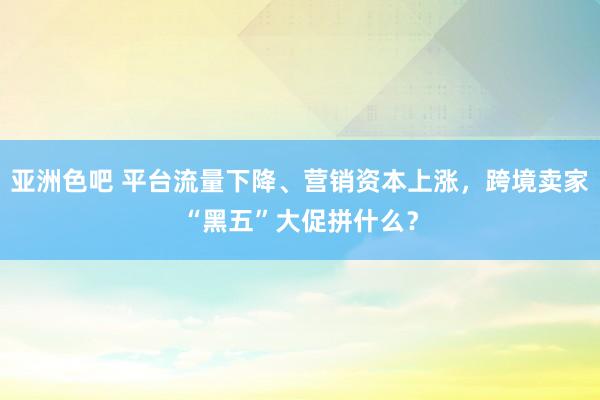 亚洲色吧 平台流量下降、营销资本上涨，跨境卖家“黑五”大促拼什么？