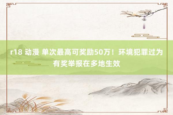 r18 动漫 单次最高可奖励50万！环境犯罪过为有奖举报在多地生效