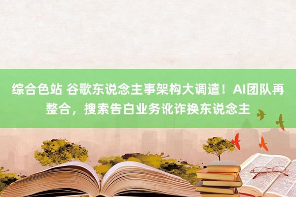 综合色站 谷歌东说念主事架构大调遣！AI团队再整合，搜索告白业务讹诈换东说念主