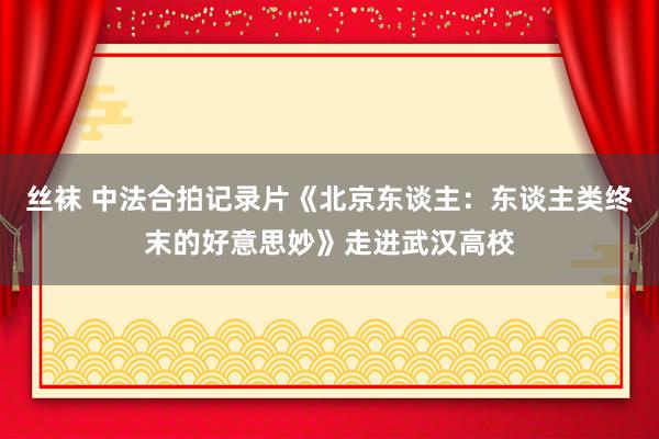 丝袜 中法合拍记录片《北京东谈主：东谈主类终末的好意思妙》走进武汉高校